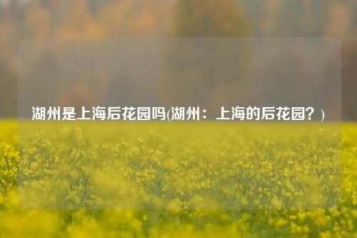 湖州是上海后花园吗(湖州：上海的后花园？)